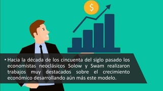 • Hacia la década de los cincuenta del siglo pasado los
economistas neoclásicos Solow y Swam realizaron
trabajos muy destacados sobre el crecimiento
económico desarrollando aún más este modelo.
 