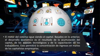 • El motor del sistema sigue siendo el capital. Basados en lo anterior,
el desarrollo económico es el resultado de la acumulación del
capital, de los avances tecnológicos y de la capacitación de los
trabajadores. Esto permitirá la concentración de ingresos en manos
de los capitalistas empresarios.
 