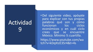 Actividad
9
•Del siguiente video, apóyate
para explicar con tus propias
palabras qué son y cómo
funcionan los ciclos
económicos y en cuál ciclo
crees que se encuentre
México. Mínimo ½ cuartilla.
https://www.youtube.com/wa
tch?v=kDqXIzE35r4&t=4s
 