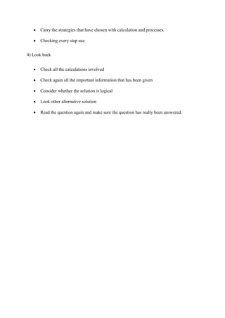 Carry the strategies that have chosen with calculation and processes.
Checking every step use.
4) Look back
Check all the calculations involved
Check again all the important information that has been given
Consider whether the solution is logical
Look other alternative solution
Read the question again and make sure the question has really been answered.

 