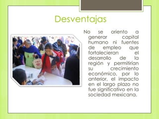 Desventajas
No se oriento a
generar capital
humano ni fuentes
de empleo que
fortalecieran el
desarrollo de la
región y permitirían
su crecimiento
económico, por lo
anterior, el impacto
en el largo plazo no
fue significativo en la
sociedad mexicana.
 