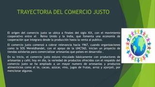 TRAYECTORIA DEL COMERCIO JUSTO
El origen del comercio justo se ubica a finales del siglo XlX, con el movimiento
cooperativo entre el Reino Unido y la India, que fomenta una economía de
cooperación que integrara desde la producción hasta la venta al publico.
El comercio justo comenzó a cobrar relevancia hacia 1967, cuando organizaciones
como la SOS Wereldhandel, con el apoyo de la UNCTAD, inician un proyecto de
tiendas solidarias para comercializar artesanías que países en desarrollo .
En su inicio, el comercio justo estuvo vinculado básicamente con productores de
artesanías y café; hoy en día, la variedad de productos ofrecidos con el respaldo del
comercio justo se ha ampliado a un mayor numero de artesanías y productos
alimenticios como el te, cacao, azúcar, vino, jugos de frutas, arroz y ajonjolí, por
mencionar algunos.
 