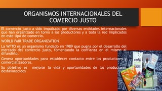 ORGANISMOS INTERNACIONALES DEL
COMERCIO JUSTO
El comercio justo a sido impulsado por diversas entidades internacionales
que han organizado en torno a los productores y a toda la red implicados
en este tipo de comercio.
WORLD FAIR TRADE ORGANIZATION
La WFTO es un organismo fundado en 1989 que pugna por el desarrollo del
mercado del comercio justo, fomentando la confianza en el mismo al
difundirlo.
Genera oportunidades para establecer contacto entre los productores y
comercializadores.
Su objetivo es mejorar la vida y oportunidades de los productores
desfavorecidos
 