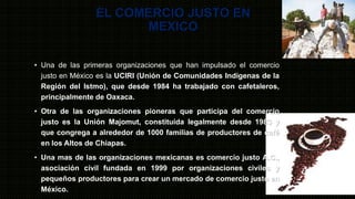 EL COMERCIO JUSTO EN
MEXICO
• Una de las primeras organizaciones que han impulsado el comercio
justo en México es la UCIRI (Unión de Comunidades Indígenas de la
Región del Istmo), que desde 1984 ha trabajado con cafetaleros,
principalmente de Oaxaca.
• Otra de las organizaciones pioneras que participa del comercio
justo es la Unión Majomut, constituida legalmente desde 1983 y
que congrega a alrededor de 1000 familias de productores de café
en los Altos de Chiapas.
• Una mas de las organizaciones mexicanas es comercio justo A.C.,
asociación civil fundada en 1999 por organizaciones civiles y
pequeños productores para crear un mercado de comercio justo en
México.
 