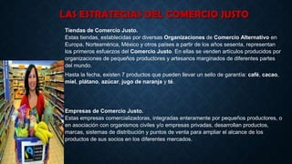 LAS ESTRATEGIAS DEL COMERCIO JUSTO
Tiendas de Comercio Justo.
Estas tiendas, establecidas por diversas Organizaciones de Comercio Alternativo en
Europa, Norteamérica, México y otros países a partir de los años sesenta, representan
los primeros esfuerzos del Comercio Justo. En ellas se venden artículos producidos por
organizaciones de pequeños productores y artesanos marginados de diferentes partes
del mundo.
Hasta la fecha, existen 7 productos que pueden llevar un sello de garantía: café, cacao,
miel, plátano, azúcar, jugo de naranja y té.
Empresas de Comercio Justo.
Estas empresas comercializadoras, integradas enteramente por pequeños productores, o
en asociación con organismos civiles y/o empresas privadas, desarrollan productos,
marcas, sistemas de distribución y puntos de venta para ampliar el alcance de los
productos de sus socios en los diferentes mercados.
 