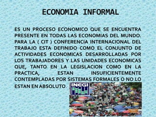 ECONOMIA INFORMAL
ES UN PROCESO ECONOMICO QUE SE ENCUENTRA
PRESENTE EN TODAS LAS ECONOMIAS DEL MUNDO.
PARA LA ( CIT ) CONFERENCIA INTERNACIONAL DEL
TRABAJO ESTA DEFINIDO COMO EL CONJUNTO DE
ACTIVIDADES ECONOMICAS DESARROLLADAS POR
LOS TRABAJADORES Y LAS UNIDADES ECONOMICAS
QUE, TANTO EN LA LEGISLACION COMO EN LA
PRACTICA, ESTAN INSUFICIENTEMENTE
CONTEMPLADAS POR SISTEMAS FORMALES O NO LO
ESTAN EN ABSOLUTO.
 