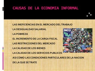 CAUSAS DE LA ECONOMIA INFORMAL
• LAS INEFICIENCIAS EN EL MERCADO DELTRABAJO
• LA DESIGUALDAD SALARIAL
• LA POBREZA
• EL INCREMENTO DE LA CARGA FISCAL
• LAS RESTRICCIONES DEL MERCADO
• LA CALIDAD DE LOS BIENES
• LA CALIDAD DE LOS SERVICIOS PUBLICOS
• ASI COMO LAS CONDICIONES PARTICULARES DE LA NACION
DE LA QUE SETRATE
 