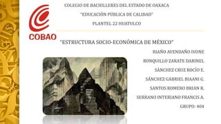 COLEGIO DE BACHILLERES DEL ESTADO DE OAXACA
“EDUCACIÓN PÚBLICA DE CALIDAD”
PLANTEL 22 HUATULCO
“ESTRUCTURA SOCIO-ECONÓMICA DE MÉXICO”
RIAÑO AVENDAÑO IVONE
RONQUILLO ZARATE DARINEL
SÁNCHEZ CRUZ ROCÍO E.
SÁNCHEZ GABRIEL BIAANI G.
SANTOS ROMERO BRIAN R.
SERRANO INTERIANO FRANCIS A.
GRUPO: 404
 