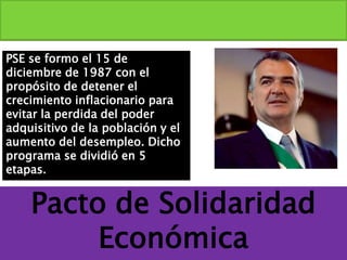 Pacto de Solidaridad
Económica
PSE se formo el 15 de
diciembre de 1987 con el
propósito de detener el
crecimiento inflacionario para
evitar la perdida del poder
adquisitivo de la población y el
aumento del desempleo. Dicho
programa se dividió en 5
etapas.
 