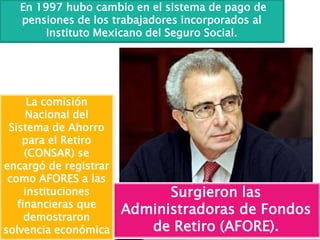 En 1997 hubo cambio en el sistema de pago de
pensiones de los trabajadores incorporados al
Instituto Mexicano del Seguro Social.
Surgieron las
Administradoras de Fondos
de Retiro (AFORE).
La comisión
Nacional del
Sistema de Ahorro
para el Retiro
(CONSAR) se
encargó de registrar
como AFORES a las
instituciones
financieras que
demostraron
solvencia económica
 