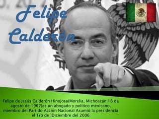 Felipe
Calderón
Felipe de Jesús Calderón Hinojosa(Morelia, Michoacán;18 de
agosto de 1962)es un abogado y político mexicano,
miembro del Partido Acción Nacional Asumió la presidencia
el 1ro de ]Diciembre del 2006
 