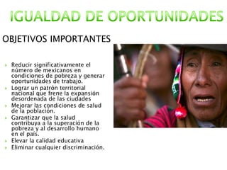  Reducir significativamente el
número de mexicanos en
condiciones de pobreza y generar
oportunidades de trabajo.
 Lograr un patrón territorial
nacional que frene la expansión
desordenada de las ciudades
 Mejorar las condiciones de salud
de la población.
 Garantizar que la salud
contribuya a la superación de la
pobreza y al desarrollo humano
en el país.
 Elevar la calidad educativa
 Eliminar cualquier discriminación.
OBJETIVOS IMPORTANTES
 
