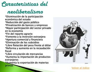 *Disminución de la participación
económica del estado
*Reducción del gasto público
*Privatización de bancos y empresas
*Mayor participación del sector privado
en la economía
*Fin del reparto agrario
*Fomento a la inversión extranjera
*Apertura comercial y financiera
*Eliminación de los subsidios
*Libre flotación del peso frente al dólar
*Reforma y aumento en la recaudación
fiscal
*Libre circulación de mercancías
*Aumenta la importación de productos
extranjeros
*Aumenta la exportación de materias
primas
Características del
neoliberalismo
Volver al índice
 