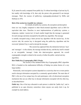 D_K cannot be easily computed from public key X without knowledge of private key K,
but readily with knowledge of K, then only the person who generated K can decrypt
messages. That's the essence of public-key cryptography,introduced by Diffie and
Hellman in 1976.
Role of the session key in public key schemes:
In virtually all public key systems, the encryption and decryption
times are very lengthy compared to other block-oriented algorithms such as DES for
equivalent data sizes. Therefore in most implementations of public-key systems, a
temporary, random `session key' of much smaller length than the message is generated
for each message and alone encrypted by the public key algorithm. The message
is actually encrypted using a faster private key algorithm with the session key. At the
receiver side, the session key is decrypted using the public-key algorithms and the
recovered `plaintext' key is used to decrypt the message.
The session key approach blurs the distinction between `keys'
and `messages' -- in the scheme, the message includes the key, and the key itself is treated
as an encryptable `message'. Under this dual-encryption approach, the overall
cryptographic strength is related to the security of either the public- and private-key
algorithms.
How Public Key Cryptography (PKC) Works
The security of the standard Public Key Cryptography (PKC) algorithm
RSA is founded on the mathematical difficulty of finding two prime factors of a very
large number.
Historically, most encryption systems depended on a secret key that two or more parties
used to decrypt information encrypted by a commonly agreed method. The main idea of
PKC is the use of two unique keys for each participant, with a bi-directional encryption
mechanism that can use either key to decrypt information encrypted with the other key,
as described below:
Public key. One of the keys allocated to each person is called the "public key", and is
published in an open directory somewhere where anyone can easily look it up, for
example by email address.
10
 