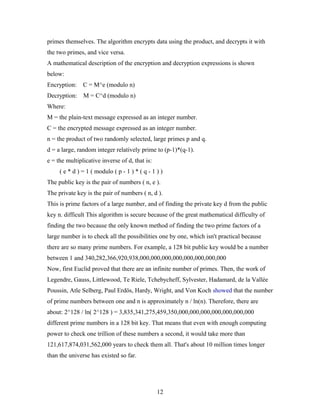 primes themselves. The algorithm encrypts data using the product, and decrypts it with
the two primes, and vice versa.
A mathematical description of the encryption and decryption expressions is shown
below:
Encryption: C = M^e (modulo n)
Decryption: M = C^d (modulo n)
Where:
M = the plain-text message expressed as an integer number.
C = the encrypted message expressed as an integer number.
n = the product of two randomly selected, large primes p and q.
d = a large, random integer relatively prime to (p-1)*(q-1).
e = the multiplicative inverse of d, that is:
( e * d ) = 1 ( modulo ( p - 1 ) * ( q - 1 ) )
The public key is the pair of numbers ( n, e ).
The private key is the pair of numbers ( n, d ).
This is prime factors of a large number, and of finding the private key d from the public
key n. difficult This algorithm is secure because of the great mathematical difficulty of
finding the two because the only known method of finding the two prime factors of a
large number is to check all the possibilities one by one, which isn't practical because
there are so many prime numbers. For example, a 128 bit public key would be a number
between 1 and 340,282,366,920,938,000,000,000,000,000,000,000,000
Now, first Euclid proved that there are an infinite number of primes. Then, the work of
Legendre, Gauss, Littlewood, Te Riele, Tchebycheff, Sylvester, Hadamard, de la Vallée
Poussin, Atle Selberg, Paul Erdös, Hardy, Wright, and Von Koch showed that the number
of prime numbers between one and n is approximately n / ln(n). Therefore, there are
about: 2^128 / ln( 2^128 ) = 3,835,341,275,459,350,000,000,000,000,000,000,000
different prime numbers in a 128 bit key. That means that even with enough computing
power to check one trillion of these numbers a second, it would take more than
121,617,874,031,562,000 years to check them all. That's about 10 million times longer
than the universe has existed so far.
12
 