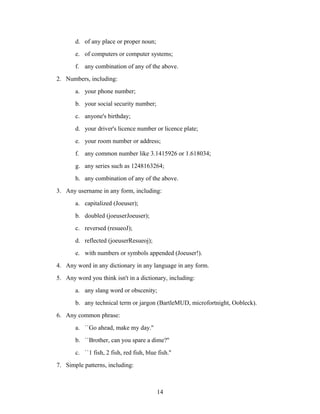 d. of any place or proper noun;
e. of computers or computer systems;
f. any combination of any of the above.
2. Numbers, including:
a. your phone number;
b. your social security number;
c. anyone's birthday;
d. your driver's licence number or licence plate;
e. your room number or address;
f. any common number like 3.1415926 or 1.618034;
g. any series such as 1248163264;
h. any combination of any of the above.
3. Any username in any form, including:
a. capitalized (Joeuser);
b. doubled (joeuserJoeuser);
c. reversed (resueoJ);
d. reflected (joeuserResueoj);
e. with numbers or symbols appended (Joeuser!).
4. Any word in any dictionary in any language in any form.
5. Any word you think isn't in a dictionary, including:
a. any slang word or obscenity;
b. any technical term or jargon (BartleMUD, microfortnight, Oobleck).
6. Any common phrase:
a. ``Go ahead, make my day.''
b. ``Brother, can you spare a dime?''
c. ``1 fish, 2 fish, red fish, blue fish.''
7. Simple patterns, including:
14
 