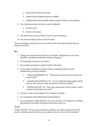a. passwords of all the same letter;
b. simple keyboard patterns (qwerty, asdfjkl);
c. anything that someone might easily recognize if they see you typing it.
8. Any information about you that is easily obtainable:
a. favorite color;
b. favorite rock group.
9. Any object that is in your field of vision at your workstation.
10. Any password that you have used in the past.
There are programs (and they are easy to write) which will crack passwords that are
based on the above.
Do:
1. Change your password every three to six months. Changing once every term
should be considered an absolute minimum frequency.
2. Use both upper and lower case letters.
3. Use numbers and special symbols (!@#$) with letters.
4. Create simple mnemonics (memory aids) or compounds that are easily
remembered, yet hard to decipher:
a. ``3laR2s2uaPA$$WDS!'' for ``Three-letter acronyms are too short to use
as passwords!''
b. ``IwadaSn,atCwt2bmP,btc't.'' for ``It was a dark and stormy night, and the
crackers were trying to break my password, but they couldn't.''
c. ``HmPwaCciaCccP?'' for ``How many passwords would a cracker crack if
a cracker could crack passwords?''
5. Use two or more words together (Yet_Another_Example).
6. Use misspelled words (WhutdooUmeenIkan'tSpel?).
7. Use a minimum of eight characters. You may use up to 255 characters on Athena,
and generally the longer the password, the more secure it is.
Never!
Finally, NEVER write your password down anywhere, nor share your password with
anyone, including your best friend, your academic advisor, or an on-line consultant!
15
 