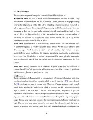 EMAIL FILTERING
There are three steps of filtering that every mail should be subjected to:
Attachment filters are used to block executable attachments, such as .exe files. Long
lists of other attachment types are also executable. Of late, exploits in image processing
libraries have been made public. This allows spreading viruses using image files, such as
gif or jpg. Attachment filters require little processing and little maintenance (they are
always up-to-date, but you must make sure you block all attachment types used as virus
carrier). However, they are ineffective if a virus author uses a more complex method of
spreading the infection by wrapping the virus into an archive file, e.g. a zip archive
(unless you choose to block archives as well).
Virus filters are used to scan all attachments for known viruses. The virus database must
be constantly updated to reliably detect the latest threats. As the update of virus filter
databases lags behind, there is a window of vulnerability where viruses can pass
undetected into users' mailboxes. By blocking executable attachments, an attachment
blocker can close this window, to a point: Users must still be instructed to be very careful
with the content of archive files that passed both the attachment blocker and the virus
checker
Spam filters :Finally, most mail traffic nowadays is Spam. Good Spam filters are able to
capture about 90% of all Spam mails, while at the same time false positives (a legitimate
mail incorrectly flagged as spam) are very rare.
WEB EMAIL
There is an unexpected vulnerability to confidentiality of personal information with some
web based email services. When you click a link on a web page, the HTTP protocol sends
the URL of the current page to the new page. Therefore, if you access your email through
a web based email service and click on a link in an email, the URL of the current web
page is passed to the new page. This can cause unexpected compromise of personal
information with web email services that put account information in the URL of the web
page, since this information is transmitted to the server of any third party web page you
access through your web email account. This information can include your email address,
login ID, and even your actual name. In most cases the information can't be used to
actually access your web email account, since most services have implemented password
3
 