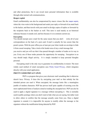 and other protections, but it can reveal more personal information than is available
through other normal web communications.
Reaper exploit
Email confidentiality can also be compromised by macro viruses like the reaper exploit,
where the virus waits in the background and sends your reply or forward of an email back
to the hacker, and then travels with your email to divulge copies of replies or forwards by
the recipients back to the hacker as well. This term is used mainly as an historical
reference because it sounds cool, and less because it is in common current use.
Encryption.
You should encrypt your e-mail for the same reason that you don't write all of your
correspondence on the back of a post card. E-mail is actually far less secure than the
postal system. With the post office,you at least put your letter inside an envelope to hide
it from casual snooping. Take a look at the header area of any e-mail message that
you receive and you will see that it has passed through a number of nodes on its way to
you. Every one of these nodes presents the opportunity for snooping. Encryption in no
way should imply illegal activity. It is simply intended to keep personal thoughts
personal.
Encrypting email is the only way to guarantee its confidentiality in transit. The most
widely used method of email encryption uses Pretty Good Privacy, which integrates
directly with your email application.
PRETTY GOOD PRIVACY (PGP)
PGP is a program that gives your electronic mail something that it otherwise
doesn't have: Privacy. It does this by encrypting your mail so that nobody but the
intended person can read it. When encrypted, the message looks like a meaningless
jumble of random characters. PGP has proven itself quite capable of resisting even the
most sophisticated forms of analysis aimed at reading the encrypted text. PGP can also be
used to apply a digital signature to a message without encrypting it. This is normally
used in public postings where you don't want to hide what you are saying, but rather want
to allow others to confirm that the message actually came from you. Once a digital
signature is created, it is impossible for anyone to modify either the message or the
signature without the modification being detected by PGP.
4
 