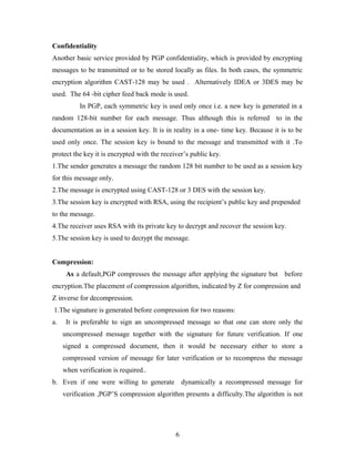 Confidentiality
Another basic service provided by PGP confidentiality, which is provided by encrypting
messages to be transmitted or to be stored locally as files. In both cases, the symmetric
encryption algorithm CAST-128 may be used . Alternatively IDEA or 3DES may be
used. The 64 -bit cipher feed back mode is used.
In PGP, each symmetric key is used only once i.e. a new key is generated in a
random 128-bit number for each message. Thus although this is referred to in the
documentation as in a session key. It is in reality in a one- time key. Because it is to be
used only once. The session key is bound to the message and transmitted with it .To
protect the key it is encrypted with the receiver’s public key.
1.The sender generates a message the random 128 bit number to be used as a session key
for this message only.
2.The message is encrypted using CAST-128 or 3 DES with the session key.
3.The session key is encrypted with RSA, using the recipient’s public key and prepended
to the message.
4.The receiver uses RSA with its private key to decrypt and recover the session key.
5.The session key is used to decrypt the message.
Compression:
As a default,PGP compresses the message after applying the signature but before
encryption.The placement of compression algorithm, indicated by Z for compression and
Z inverse for decompression.
1.The signature is generated before compression for two reasons:
a. It is preferable to sign an uncompressed message so that one can store only the
uncompressed message together with the signature for future verification. If one
signed a compressed document, then it would be necessary either to store a
compressed version of message for later verification or to recompress the message
when verification is required..
b. Even if one were willing to generate dynamically a recompressed message for
verification ,PGP’S compression algorithm presents a difficulty.The algorithm is not
6
 
