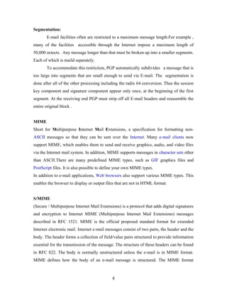 Segmentation:
E-mail facilities often are restricted to a maximum message length.For example ,
many of the facilities accessible through the Internet impose a maximum length of
50,000 octects. Any message longer than that must be broken up into a smaller segments.
Each of which is maild separately.
To accommodate this restriction, PGP automatically subdivides a message that is
too large into segments that are small enough to send via E-mail. The segmentation is
done after all of the other processing including the radix 64 conversion. Thus the session
key component and signature component appear only once, at the beginning of the first
segment. At the receiving end PGP must strip off all E-mail headers and reassemble the
entire original block .
MIME
Short for Multipurpose Internet Mail Extensions, a specification for formatting non-
ASCII messages so that they can be sent over the Internet. Many e-mail clients now
support MIME, which enables them to send and receive graphics, audio, and video files
via the Internet mail system. In addition, MIME supports messages in character sets other
than ASCII.There are many predefined MIME types, such as GIF graphics files and
PostScript files. It is also possible to define your own MIME types.
In addition to e-mail applications, Web browsers also support various MIME types. This
enables the browser to display or output files that are not in HTML format.
S/MIME
(Secure / Multipurpose Internet Mail Extensions) is a protocol that adds digital signatures
and encryption to Internet MIME (Multipurpose Internet Mail Extensions) messages
described in RFC 1521. MIME is the official proposed standard format for extended
Internet electronic mail. Internet e-mail messages consist of two parts, the header and the
body. The header forms a collection of field/value pairs structured to provide information
essential for the transmission of the message. The structure of these headers can be found
in RFC 822. The body is normally unstructured unless the e-mail is in MIME format.
MIME defines how the body of an e-mail message is structured. The MIME format
8
 