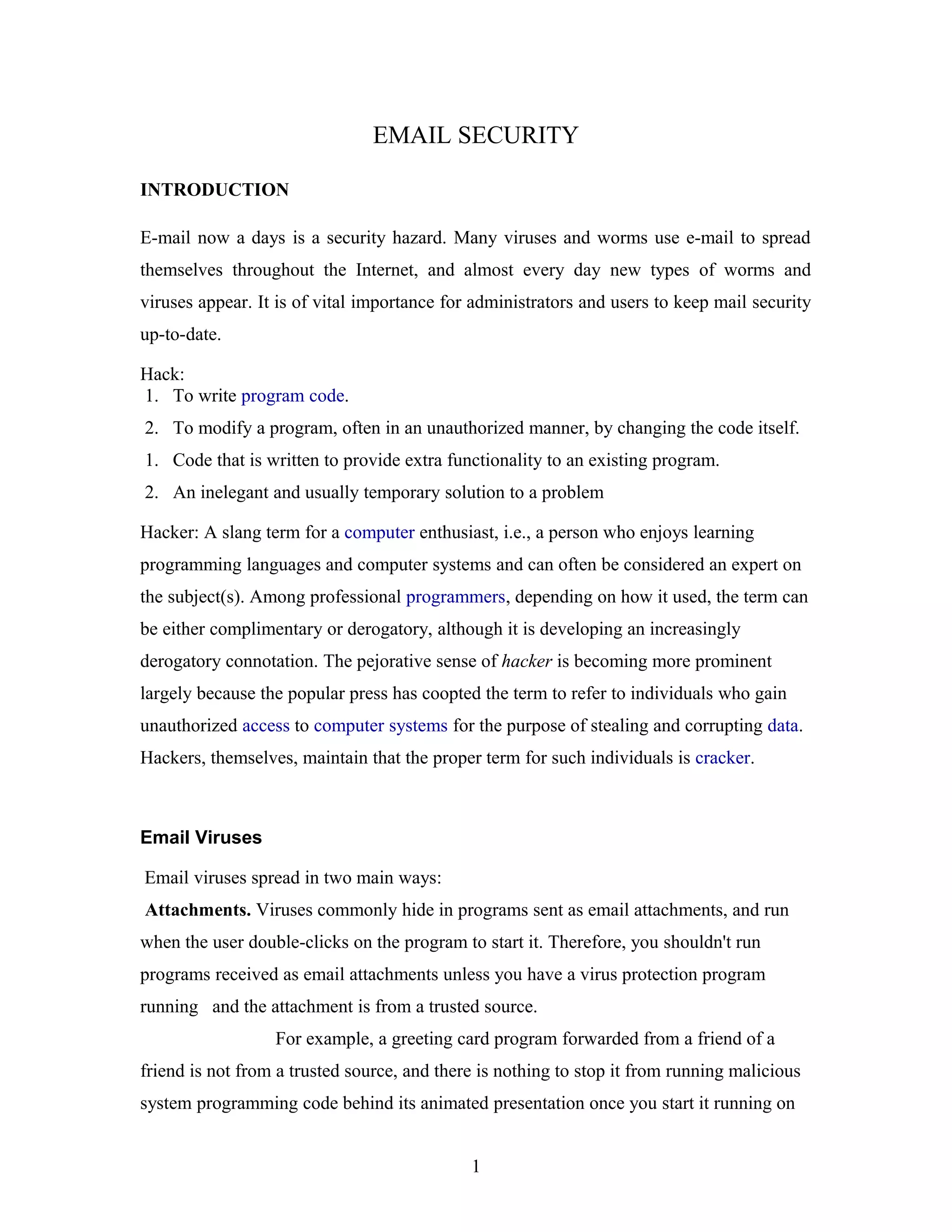 EMAIL SECURITY
INTRODUCTION
E-mail now a days is a security hazard. Many viruses and worms use e-mail to spread
themselves throughout the Internet, and almost every day new types of worms and
viruses appear. It is of vital importance for administrators and users to keep mail security
up-to-date.
Hack:
1. To write program code.
2. To modify a program, often in an unauthorized manner, by changing the code itself.
1. Code that is written to provide extra functionality to an existing program.
2. An inelegant and usually temporary solution to a problem
Hacker: A slang term for a computer enthusiast, i.e., a person who enjoys learning
programming languages and computer systems and can often be considered an expert on
the subject(s). Among professional programmers, depending on how it used, the term can
be either complimentary or derogatory, although it is developing an increasingly
derogatory connotation. The pejorative sense of hacker is becoming more prominent
largely because the popular press has coopted the term to refer to individuals who gain
unauthorized access to computer systems for the purpose of stealing and corrupting data.
Hackers, themselves, maintain that the proper term for such individuals is cracker.
Email Viruses
Email viruses spread in two main ways:
Attachments. Viruses commonly hide in programs sent as email attachments, and run
when the user double-clicks on the program to start it. Therefore, you shouldn't run
programs received as email attachments unless you have a virus protection program
running and the attachment is from a trusted source.
For example, a greeting card program forwarded from a friend of a
friend is not from a trusted source, and there is nothing to stop it from running malicious
system programming code behind its animated presentation once you start it running on
1
 