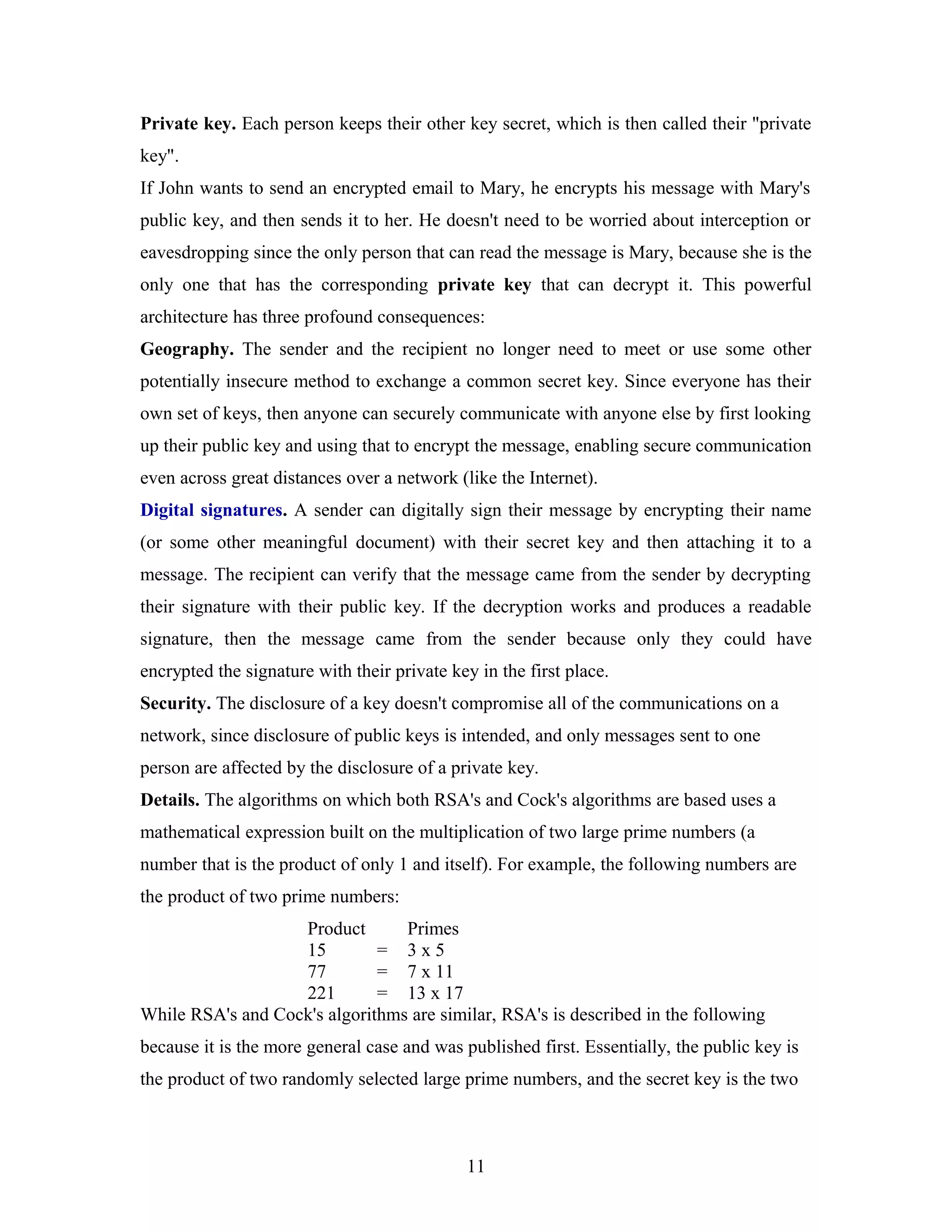 Private key. Each person keeps their other key secret, which is then called their "private
key".
If John wants to send an encrypted email to Mary, he encrypts his message with Mary's
public key, and then sends it to her. He doesn't need to be worried about interception or
eavesdropping since the only person that can read the message is Mary, because she is the
only one that has the corresponding private key that can decrypt it. This powerful
architecture has three profound consequences:
Geography. The sender and the recipient no longer need to meet or use some other
potentially insecure method to exchange a common secret key. Since everyone has their
own set of keys, then anyone can securely communicate with anyone else by first looking
up their public key and using that to encrypt the message, enabling secure communication
even across great distances over a network (like the Internet).
Digital signatures. A sender can digitally sign their message by encrypting their name
(or some other meaningful document) with their secret key and then attaching it to a
message. The recipient can verify that the message came from the sender by decrypting
their signature with their public key. If the decryption works and produces a readable
signature, then the message came from the sender because only they could have
encrypted the signature with their private key in the first place.
Security. The disclosure of a key doesn't compromise all of the communications on a
network, since disclosure of public keys is intended, and only messages sent to one
person are affected by the disclosure of a private key.
Details. The algorithms on which both RSA's and Cock's algorithms are based uses a
mathematical expression built on the multiplication of two large prime numbers (a
number that is the product of only 1 and itself). For example, the following numbers are
the product of two prime numbers:
Product Primes
15 = 3 x 5
77 = 7 x 11
221 = 13 x 17
While RSA's and Cock's algorithms are similar, RSA's is described in the following
because it is the more general case and was published first. Essentially, the public key is
the product of two randomly selected large prime numbers, and the secret key is the two
11
 