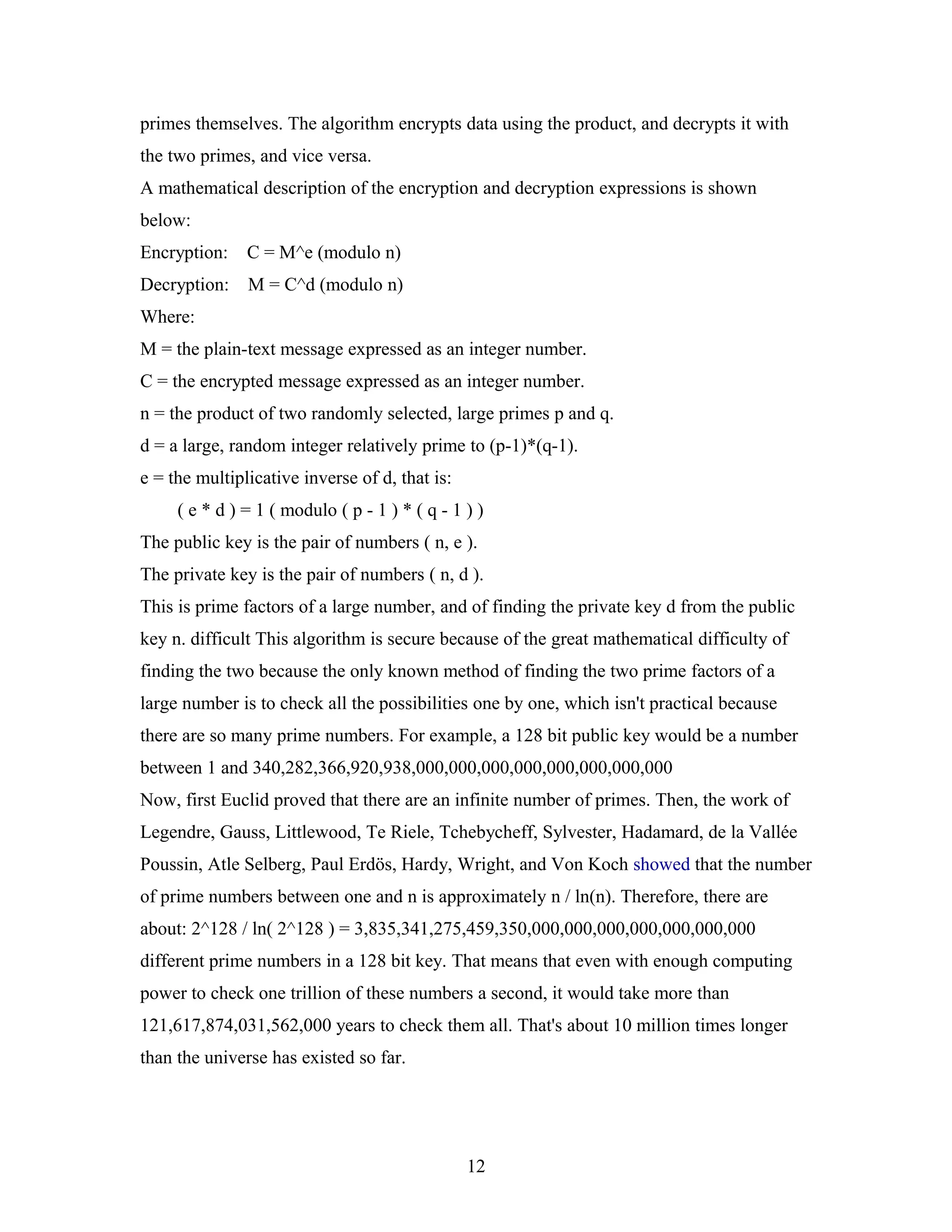 primes themselves. The algorithm encrypts data using the product, and decrypts it with
the two primes, and vice versa.
A mathematical description of the encryption and decryption expressions is shown
below:
Encryption: C = M^e (modulo n)
Decryption: M = C^d (modulo n)
Where:
M = the plain-text message expressed as an integer number.
C = the encrypted message expressed as an integer number.
n = the product of two randomly selected, large primes p and q.
d = a large, random integer relatively prime to (p-1)*(q-1).
e = the multiplicative inverse of d, that is:
( e * d ) = 1 ( modulo ( p - 1 ) * ( q - 1 ) )
The public key is the pair of numbers ( n, e ).
The private key is the pair of numbers ( n, d ).
This is prime factors of a large number, and of finding the private key d from the public
key n. difficult This algorithm is secure because of the great mathematical difficulty of
finding the two because the only known method of finding the two prime factors of a
large number is to check all the possibilities one by one, which isn't practical because
there are so many prime numbers. For example, a 128 bit public key would be a number
between 1 and 340,282,366,920,938,000,000,000,000,000,000,000,000
Now, first Euclid proved that there are an infinite number of primes. Then, the work of
Legendre, Gauss, Littlewood, Te Riele, Tchebycheff, Sylvester, Hadamard, de la Vallée
Poussin, Atle Selberg, Paul Erdös, Hardy, Wright, and Von Koch showed that the number
of prime numbers between one and n is approximately n / ln(n). Therefore, there are
about: 2^128 / ln( 2^128 ) = 3,835,341,275,459,350,000,000,000,000,000,000,000
different prime numbers in a 128 bit key. That means that even with enough computing
power to check one trillion of these numbers a second, it would take more than
121,617,874,031,562,000 years to check them all. That's about 10 million times longer
than the universe has existed so far.
12
 