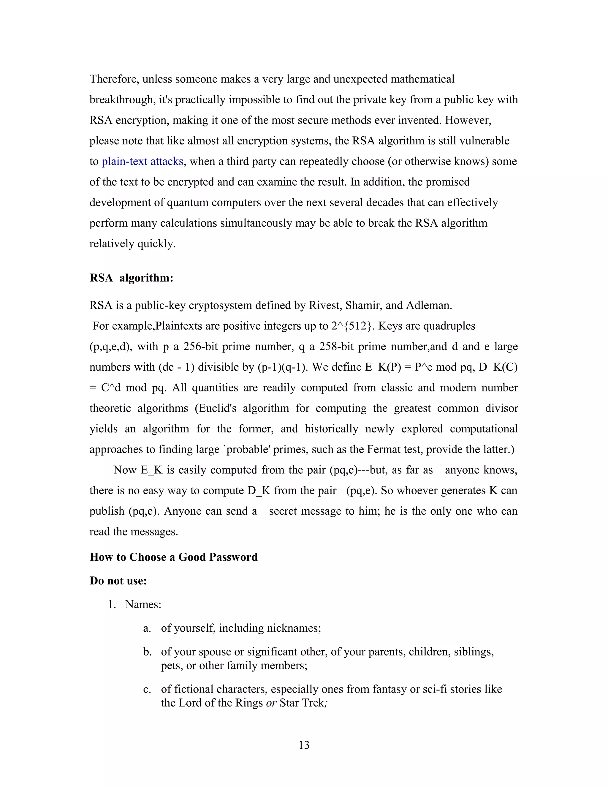 Therefore, unless someone makes a very large and unexpected mathematical
breakthrough, it's practically impossible to find out the private key from a public key with
RSA encryption, making it one of the most secure methods ever invented. However,
please note that like almost all encryption systems, the RSA algorithm is still vulnerable
to plain-text attacks, when a third party can repeatedly choose (or otherwise knows) some
of the text to be encrypted and can examine the result. In addition, the promised
development of quantum computers over the next several decades that can effectively
perform many calculations simultaneously may be able to break the RSA algorithm
relatively quickly.
RSA algorithm:
RSA is a public-key cryptosystem defined by Rivest, Shamir, and Adleman.
For example,Plaintexts are positive integers up to 2^{512}. Keys are quadruples
(p,q,e,d), with p a 256-bit prime number, q a 258-bit prime number,and d and e large
numbers with (de - 1) divisible by (p-1)(q-1). We define E_K(P) = P^e mod pq, D_K(C)
= C^d mod pq. All quantities are readily computed from classic and modern number
theoretic algorithms (Euclid's algorithm for computing the greatest common divisor
yields an algorithm for the former, and historically newly explored computational
approaches to finding large `probable' primes, such as the Fermat test, provide the latter.)
Now E_K is easily computed from the pair (pq,e)---but, as far as anyone knows,
there is no easy way to compute D_K from the pair (pq,e). So whoever generates K can
publish (pq,e). Anyone can send a secret message to him; he is the only one who can
read the messages.
How to Choose a Good Password
Do not use:
1. Names:
a. of yourself, including nicknames;
b. of your spouse or significant other, of your parents, children, siblings,
pets, or other family members;
c. of fictional characters, especially ones from fantasy or sci-fi stories like
the Lord of the Rings or Star Trek;
13
 