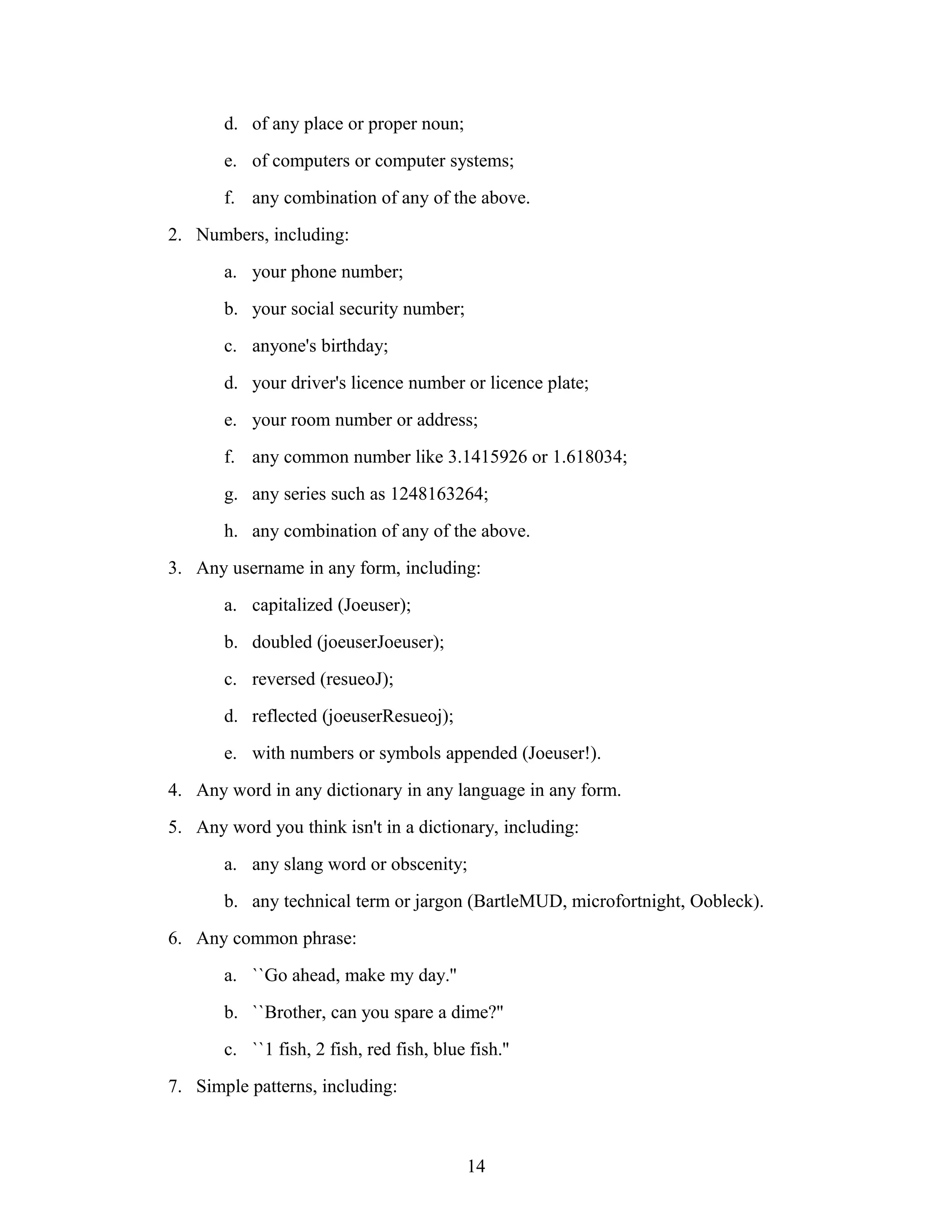 d. of any place or proper noun;
e. of computers or computer systems;
f. any combination of any of the above.
2. Numbers, including:
a. your phone number;
b. your social security number;
c. anyone's birthday;
d. your driver's licence number or licence plate;
e. your room number or address;
f. any common number like 3.1415926 or 1.618034;
g. any series such as 1248163264;
h. any combination of any of the above.
3. Any username in any form, including:
a. capitalized (Joeuser);
b. doubled (joeuserJoeuser);
c. reversed (resueoJ);
d. reflected (joeuserResueoj);
e. with numbers or symbols appended (Joeuser!).
4. Any word in any dictionary in any language in any form.
5. Any word you think isn't in a dictionary, including:
a. any slang word or obscenity;
b. any technical term or jargon (BartleMUD, microfortnight, Oobleck).
6. Any common phrase:
a. ``Go ahead, make my day.''
b. ``Brother, can you spare a dime?''
c. ``1 fish, 2 fish, red fish, blue fish.''
7. Simple patterns, including:
14
 