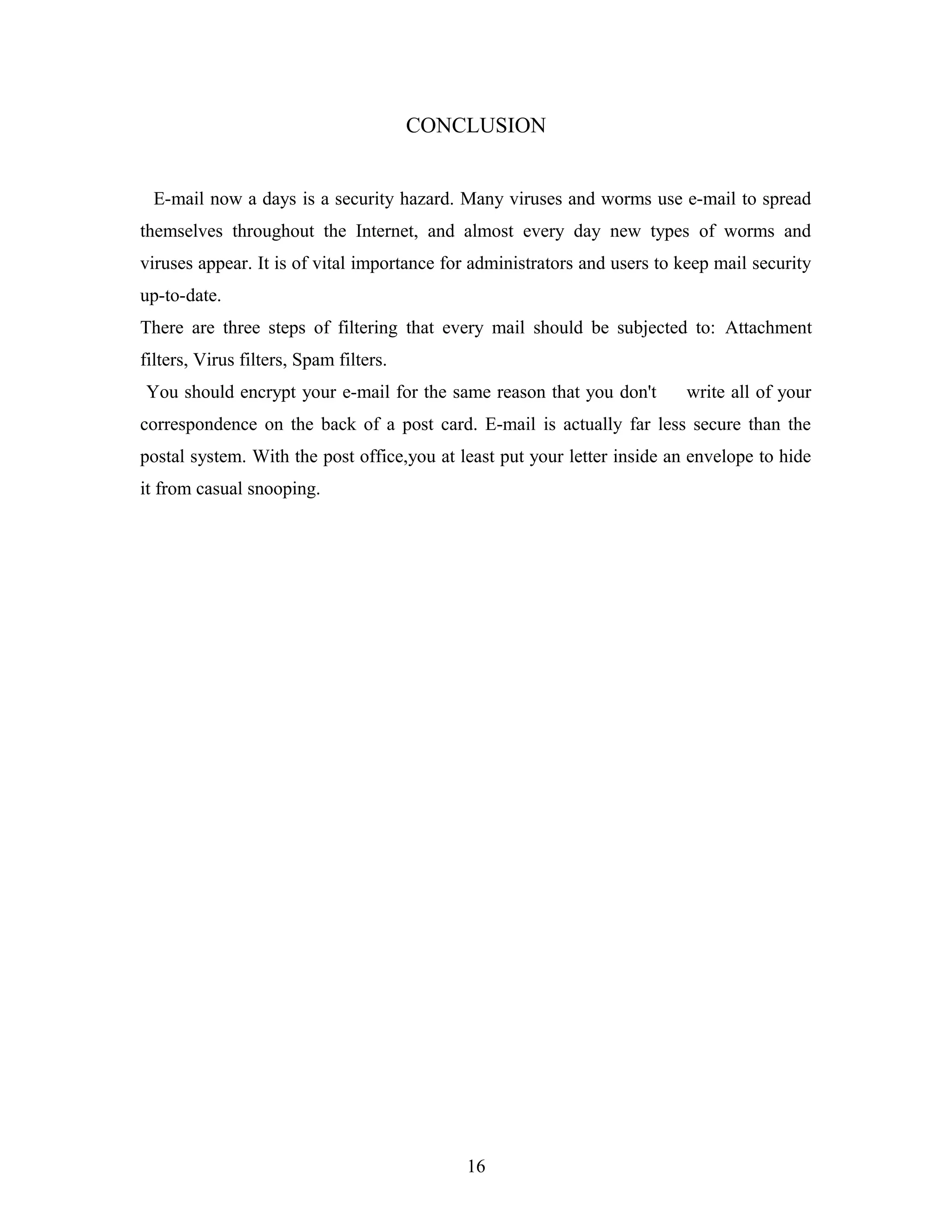 CONCLUSION
E-mail now a days is a security hazard. Many viruses and worms use e-mail to spread
themselves throughout the Internet, and almost every day new types of worms and
viruses appear. It is of vital importance for administrators and users to keep mail security
up-to-date.
There are three steps of filtering that every mail should be subjected to: Attachment
filters, Virus filters, Spam filters.
You should encrypt your e-mail for the same reason that you don't write all of your
correspondence on the back of a post card. E-mail is actually far less secure than the
postal system. With the post office,you at least put your letter inside an envelope to hide
it from casual snooping.
16
 
