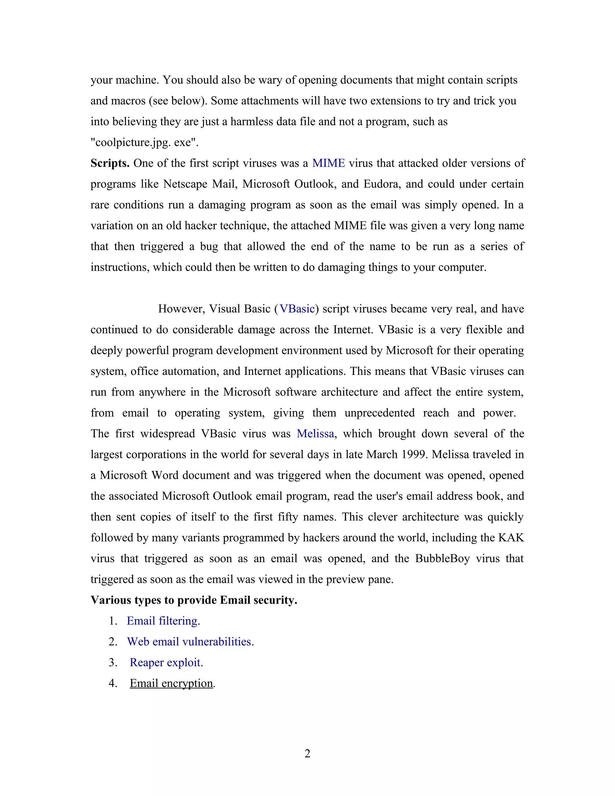 your machine. You should also be wary of opening documents that might contain scripts
and macros (see below). Some attachments will have two extensions to try and trick you
into believing they are just a harmless data file and not a program, such as
"coolpicture.jpg. exe".
Scripts. One of the first script viruses was a MIME virus that attacked older versions of
programs like Netscape Mail, Microsoft Outlook, and Eudora, and could under certain
rare conditions run a damaging program as soon as the email was simply opened. In a
variation on an old hacker technique, the attached MIME file was given a very long name
that then triggered a bug that allowed the end of the name to be run as a series of
instructions, which could then be written to do damaging things to your computer.
However, Visual Basic (VBasic) script viruses became very real, and have
continued to do considerable damage across the Internet. VBasic is a very flexible and
deeply powerful program development environment used by Microsoft for their operating
system, office automation, and Internet applications. This means that VBasic viruses can
run from anywhere in the Microsoft software architecture and affect the entire system,
from email to operating system, giving them unprecedented reach and power.
The first widespread VBasic virus was Melissa, which brought down several of the
largest corporations in the world for several days in late March 1999. Melissa traveled in
a Microsoft Word document and was triggered when the document was opened, opened
the associated Microsoft Outlook email program, read the user's email address book, and
then sent copies of itself to the first fifty names. This clever architecture was quickly
followed by many variants programmed by hackers around the world, including the KAK
virus that triggered as soon as an email was opened, and the BubbleBoy virus that
triggered as soon as the email was viewed in the preview pane.
Various types to provide Email security.
1. Email filtering.
2. Web email vulnerabilities.
3. Reaper exploit.
4. Email encryption.
2
 