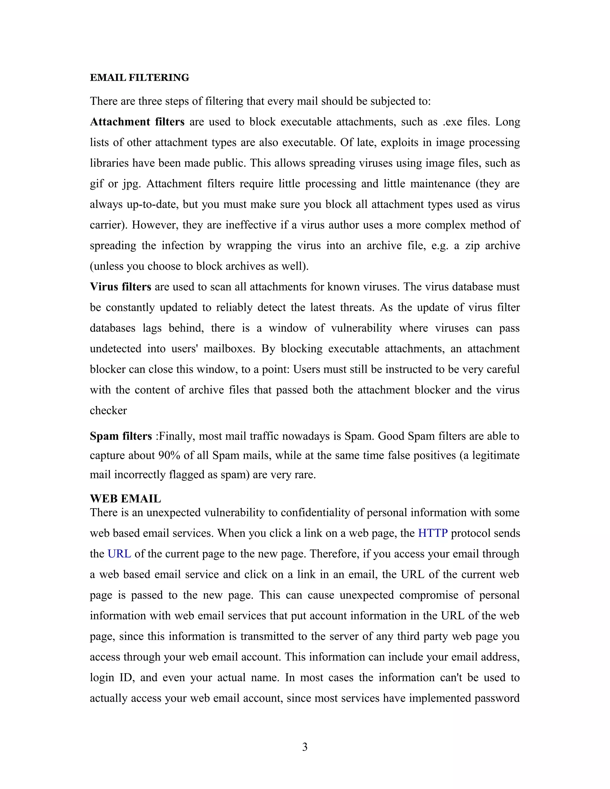 EMAIL FILTERING
There are three steps of filtering that every mail should be subjected to:
Attachment filters are used to block executable attachments, such as .exe files. Long
lists of other attachment types are also executable. Of late, exploits in image processing
libraries have been made public. This allows spreading viruses using image files, such as
gif or jpg. Attachment filters require little processing and little maintenance (they are
always up-to-date, but you must make sure you block all attachment types used as virus
carrier). However, they are ineffective if a virus author uses a more complex method of
spreading the infection by wrapping the virus into an archive file, e.g. a zip archive
(unless you choose to block archives as well).
Virus filters are used to scan all attachments for known viruses. The virus database must
be constantly updated to reliably detect the latest threats. As the update of virus filter
databases lags behind, there is a window of vulnerability where viruses can pass
undetected into users' mailboxes. By blocking executable attachments, an attachment
blocker can close this window, to a point: Users must still be instructed to be very careful
with the content of archive files that passed both the attachment blocker and the virus
checker
Spam filters :Finally, most mail traffic nowadays is Spam. Good Spam filters are able to
capture about 90% of all Spam mails, while at the same time false positives (a legitimate
mail incorrectly flagged as spam) are very rare.
WEB EMAIL
There is an unexpected vulnerability to confidentiality of personal information with some
web based email services. When you click a link on a web page, the HTTP protocol sends
the URL of the current page to the new page. Therefore, if you access your email through
a web based email service and click on a link in an email, the URL of the current web
page is passed to the new page. This can cause unexpected compromise of personal
information with web email services that put account information in the URL of the web
page, since this information is transmitted to the server of any third party web page you
access through your web email account. This information can include your email address,
login ID, and even your actual name. In most cases the information can't be used to
actually access your web email account, since most services have implemented password
3
 