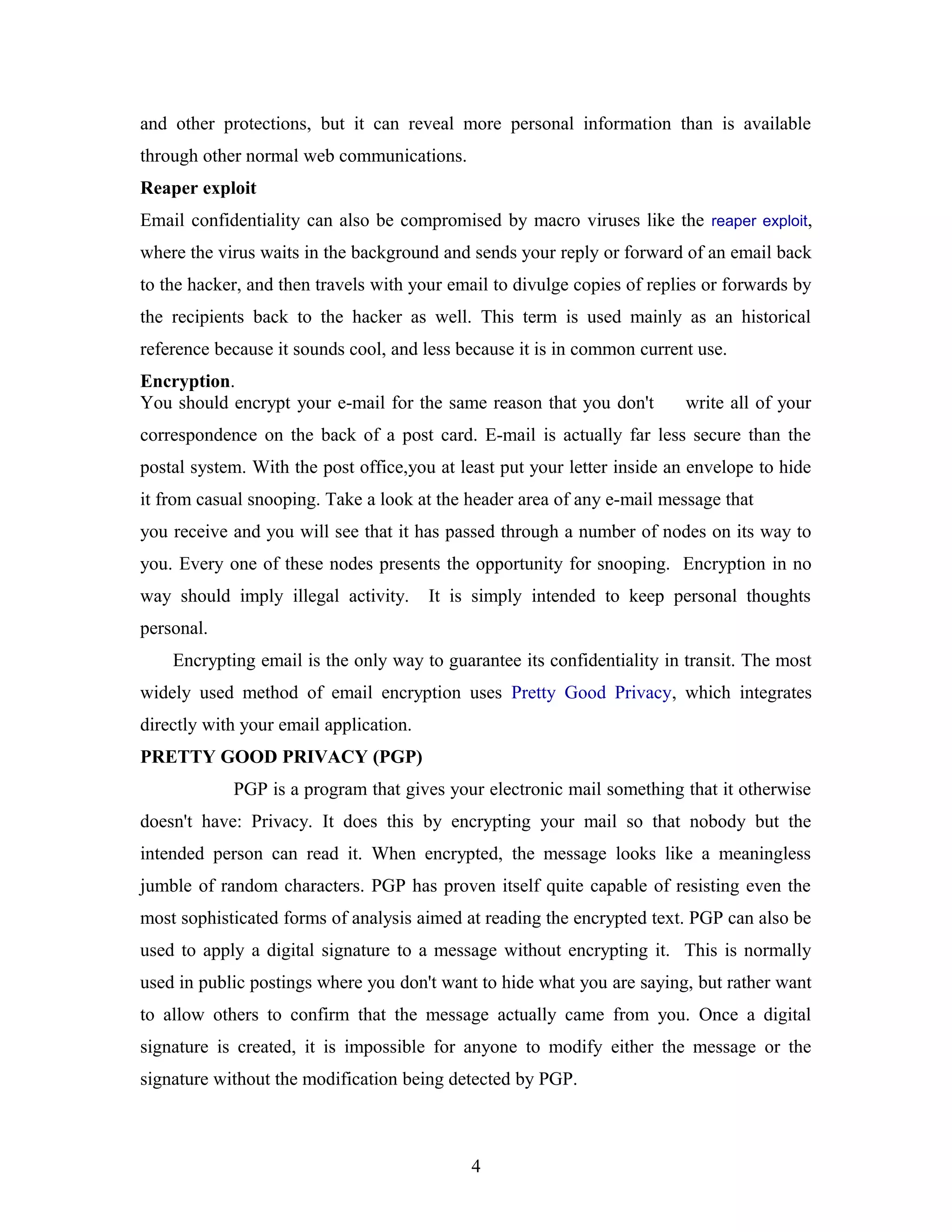 and other protections, but it can reveal more personal information than is available
through other normal web communications.
Reaper exploit
Email confidentiality can also be compromised by macro viruses like the reaper exploit,
where the virus waits in the background and sends your reply or forward of an email back
to the hacker, and then travels with your email to divulge copies of replies or forwards by
the recipients back to the hacker as well. This term is used mainly as an historical
reference because it sounds cool, and less because it is in common current use.
Encryption.
You should encrypt your e-mail for the same reason that you don't write all of your
correspondence on the back of a post card. E-mail is actually far less secure than the
postal system. With the post office,you at least put your letter inside an envelope to hide
it from casual snooping. Take a look at the header area of any e-mail message that
you receive and you will see that it has passed through a number of nodes on its way to
you. Every one of these nodes presents the opportunity for snooping. Encryption in no
way should imply illegal activity. It is simply intended to keep personal thoughts
personal.
Encrypting email is the only way to guarantee its confidentiality in transit. The most
widely used method of email encryption uses Pretty Good Privacy, which integrates
directly with your email application.
PRETTY GOOD PRIVACY (PGP)
PGP is a program that gives your electronic mail something that it otherwise
doesn't have: Privacy. It does this by encrypting your mail so that nobody but the
intended person can read it. When encrypted, the message looks like a meaningless
jumble of random characters. PGP has proven itself quite capable of resisting even the
most sophisticated forms of analysis aimed at reading the encrypted text. PGP can also be
used to apply a digital signature to a message without encrypting it. This is normally
used in public postings where you don't want to hide what you are saying, but rather want
to allow others to confirm that the message actually came from you. Once a digital
signature is created, it is impossible for anyone to modify either the message or the
signature without the modification being detected by PGP.
4
 
