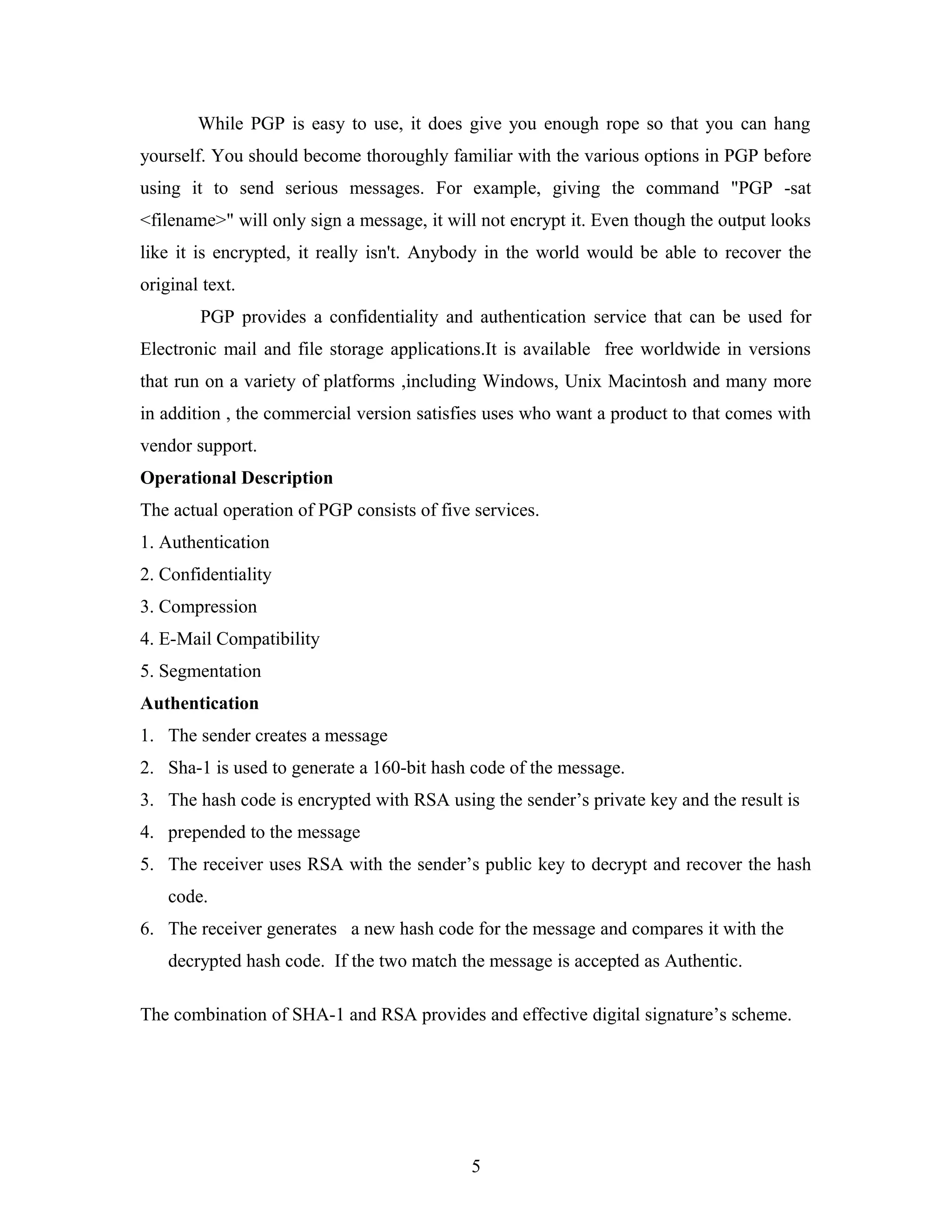 While PGP is easy to use, it does give you enough rope so that you can hang
yourself. You should become thoroughly familiar with the various options in PGP before
using it to send serious messages. For example, giving the command "PGP -sat
<filename>" will only sign a message, it will not encrypt it. Even though the output looks
like it is encrypted, it really isn't. Anybody in the world would be able to recover the
original text.
PGP provides a confidentiality and authentication service that can be used for
Electronic mail and file storage applications.It is available free worldwide in versions
that run on a variety of platforms ,including Windows, Unix Macintosh and many more
in addition , the commercial version satisfies uses who want a product to that comes with
vendor support.
Operational Description
The actual operation of PGP consists of five services.
1. Authentication
2. Confidentiality
3. Compression
4. E-Mail Compatibility
5. Segmentation
Authentication
1. The sender creates a message
2. Sha-1 is used to generate a 160-bit hash code of the message.
3. The hash code is encrypted with RSA using the sender’s private key and the result is
4. prepended to the message
5. The receiver uses RSA with the sender’s public key to decrypt and recover the hash
code.
6. The receiver generates a new hash code for the message and compares it with the
decrypted hash code. If the two match the message is accepted as Authentic.
The combination of SHA-1 and RSA provides and effective digital signature’s scheme.
5
 