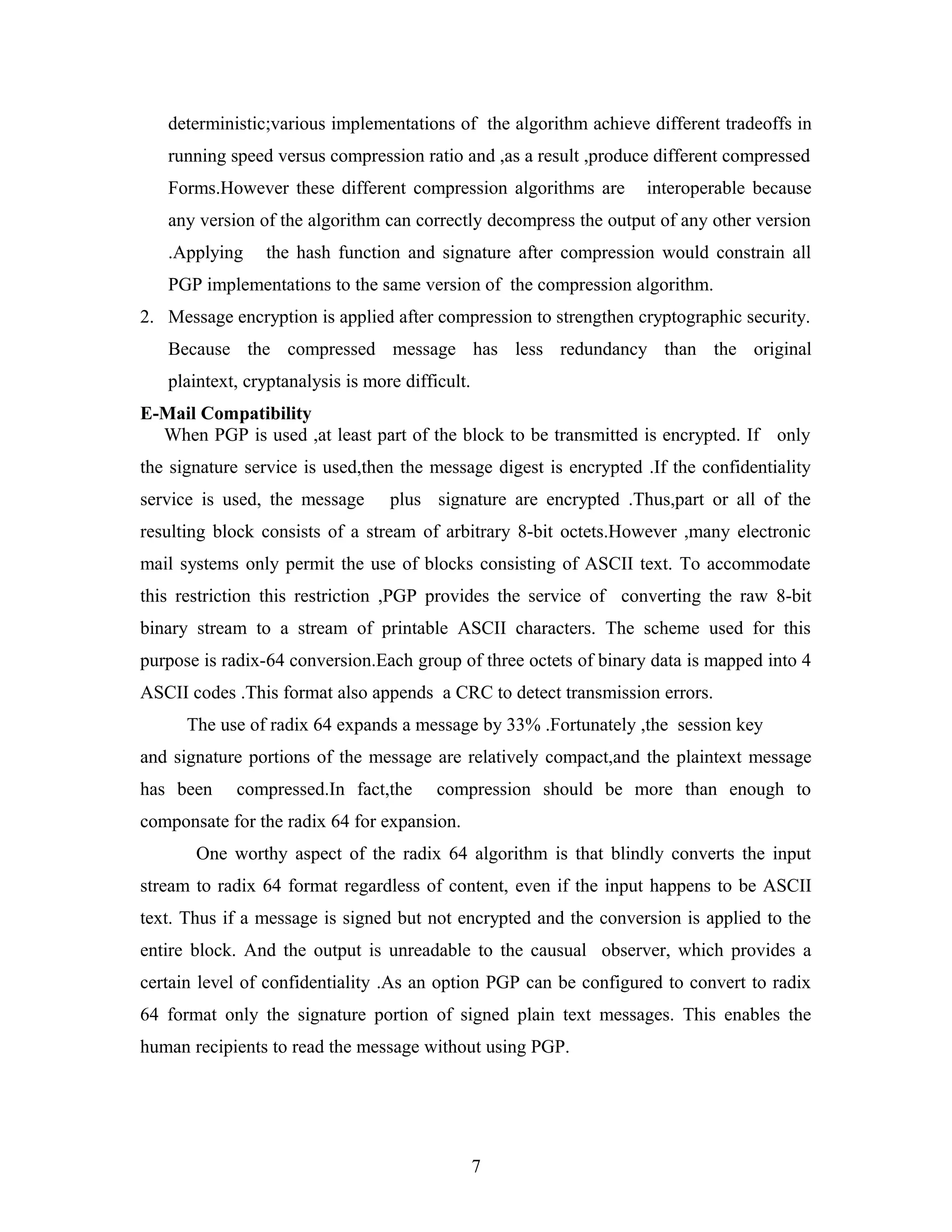 deterministic;various implementations of the algorithm achieve different tradeoffs in
running speed versus compression ratio and ,as a result ,produce different compressed
Forms.However these different compression algorithms are interoperable because
any version of the algorithm can correctly decompress the output of any other version
.Applying the hash function and signature after compression would constrain all
PGP implementations to the same version of the compression algorithm.
2. Message encryption is applied after compression to strengthen cryptographic security.
Because the compressed message has less redundancy than the original
plaintext, cryptanalysis is more difficult.
E-Mail Compatibility
When PGP is used ,at least part of the block to be transmitted is encrypted. If only
the signature service is used,then the message digest is encrypted .If the confidentiality
service is used, the message plus signature are encrypted .Thus,part or all of the
resulting block consists of a stream of arbitrary 8-bit octets.However ,many electronic
mail systems only permit the use of blocks consisting of ASCII text. To accommodate
this restriction this restriction ,PGP provides the service of converting the raw 8-bit
binary stream to a stream of printable ASCII characters. The scheme used for this
purpose is radix-64 conversion.Each group of three octets of binary data is mapped into 4
ASCII codes .This format also appends a CRC to detect transmission errors.
The use of radix 64 expands a message by 33% .Fortunately ,the session key
and signature portions of the message are relatively compact,and the plaintext message
has been compressed.In fact,the compression should be more than enough to
componsate for the radix 64 for expansion.
One worthy aspect of the radix 64 algorithm is that blindly converts the input
stream to radix 64 format regardless of content, even if the input happens to be ASCII
text. Thus if a message is signed but not encrypted and the conversion is applied to the
entire block. And the output is unreadable to the causual observer, which provides a
certain level of confidentiality .As an option PGP can be configured to convert to radix
64 format only the signature portion of signed plain text messages. This enables the
human recipients to read the message without using PGP.
7
 