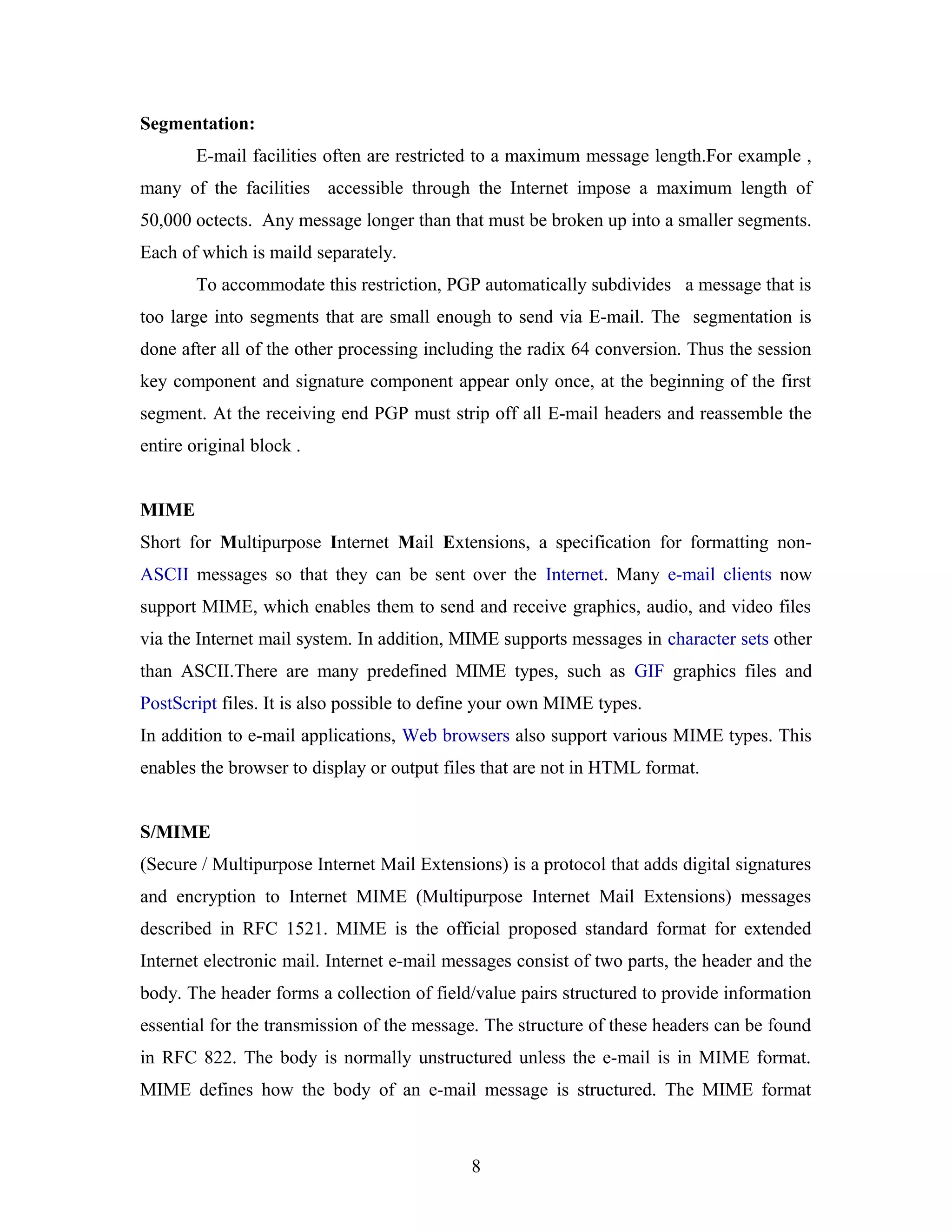 Segmentation:
E-mail facilities often are restricted to a maximum message length.For example ,
many of the facilities accessible through the Internet impose a maximum length of
50,000 octects. Any message longer than that must be broken up into a smaller segments.
Each of which is maild separately.
To accommodate this restriction, PGP automatically subdivides a message that is
too large into segments that are small enough to send via E-mail. The segmentation is
done after all of the other processing including the radix 64 conversion. Thus the session
key component and signature component appear only once, at the beginning of the first
segment. At the receiving end PGP must strip off all E-mail headers and reassemble the
entire original block .
MIME
Short for Multipurpose Internet Mail Extensions, a specification for formatting non-
ASCII messages so that they can be sent over the Internet. Many e-mail clients now
support MIME, which enables them to send and receive graphics, audio, and video files
via the Internet mail system. In addition, MIME supports messages in character sets other
than ASCII.There are many predefined MIME types, such as GIF graphics files and
PostScript files. It is also possible to define your own MIME types.
In addition to e-mail applications, Web browsers also support various MIME types. This
enables the browser to display or output files that are not in HTML format.
S/MIME
(Secure / Multipurpose Internet Mail Extensions) is a protocol that adds digital signatures
and encryption to Internet MIME (Multipurpose Internet Mail Extensions) messages
described in RFC 1521. MIME is the official proposed standard format for extended
Internet electronic mail. Internet e-mail messages consist of two parts, the header and the
body. The header forms a collection of field/value pairs structured to provide information
essential for the transmission of the message. The structure of these headers can be found
in RFC 822. The body is normally unstructured unless the e-mail is in MIME format.
MIME defines how the body of an e-mail message is structured. The MIME format
8
 