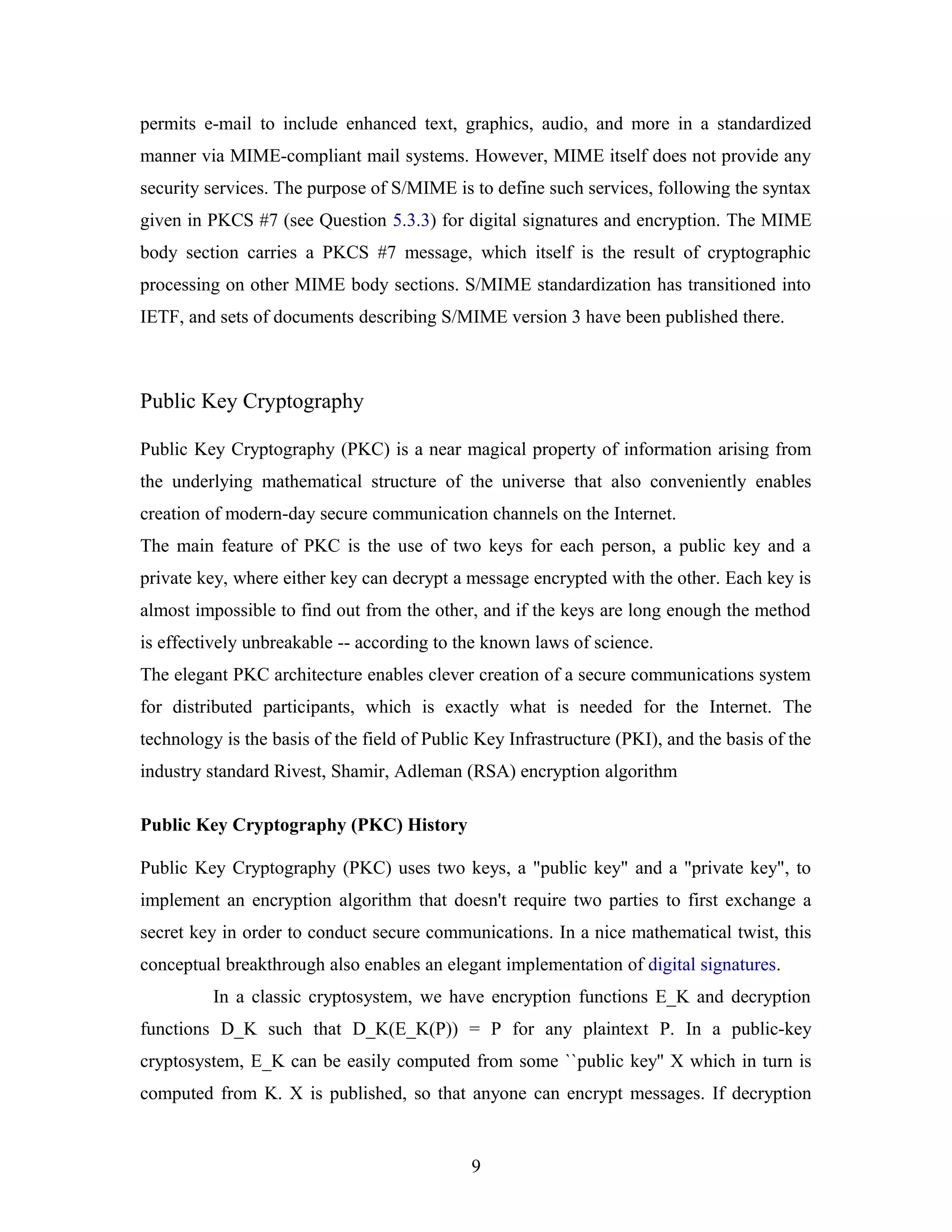 permits e-mail to include enhanced text, graphics, audio, and more in a standardized
manner via MIME-compliant mail systems. However, MIME itself does not provide any
security services. The purpose of S/MIME is to define such services, following the syntax
given in PKCS #7 (see Question 5.3.3) for digital signatures and encryption. The MIME
body section carries a PKCS #7 message, which itself is the result of cryptographic
processing on other MIME body sections. S/MIME standardization has transitioned into
IETF, and sets of documents describing S/MIME version 3 have been published there.
Public Key Cryptography
Public Key Cryptography (PKC) is a near magical property of information arising from
the underlying mathematical structure of the universe that also conveniently enables
creation of modern-day secure communication channels on the Internet.
The main feature of PKC is the use of two keys for each person, a public key and a
private key, where either key can decrypt a message encrypted with the other. Each key is
almost impossible to find out from the other, and if the keys are long enough the method
is effectively unbreakable -- according to the known laws of science.
The elegant PKC architecture enables clever creation of a secure communications system
for distributed participants, which is exactly what is needed for the Internet. The
technology is the basis of the field of Public Key Infrastructure (PKI), and the basis of the
industry standard Rivest, Shamir, Adleman (RSA) encryption algorithm
Public Key Cryptography (PKC) History
Public Key Cryptography (PKC) uses two keys, a "public key" and a "private key", to
implement an encryption algorithm that doesn't require two parties to first exchange a
secret key in order to conduct secure communications. In a nice mathematical twist, this
conceptual breakthrough also enables an elegant implementation of digital signatures.
In a classic cryptosystem, we have encryption functions E_K and decryption
functions D_K such that D_K(E_K(P)) = P for any plaintext P. In a public-key
cryptosystem, E_K can be easily computed from some ``public key'' X which in turn is
computed from K. X is published, so that anyone can encrypt messages. If decryption
9
 