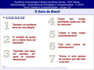 Pontifícia Universidade Católica de Minas Gerais – PUC Minas Administração – Seminários de Estratégia e Competitividade  1º./2010 Tema: Gestão e Competitividade – Grupo: 02 O Guru do Brasil O QUE ELE DIZ   Fonte:   Disponível em http://portalexame.abril.com.br/revista/exame/edicoes/0957/gestao/guru-brasil-514764.html?page=1 “ Declarar um problema deve ser uma alegria” “ A vontade de querer ser o melhor deve ser valorizada” “ Decisões com base em opiniões, em geral se mostram desastrosas” “ Quem tem muitas prioridades acaba por não ter nenhuma” “ Liderar é bater metas consistentemente” “ Crie uma cultura de enfrentamento” “ Nunca vi uma pessoa de sucesso que não ama o que faz” 