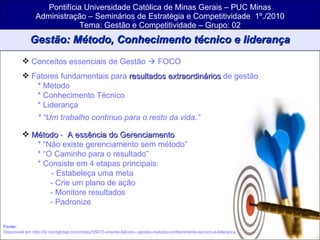 Pontifícia Universidade Católica de Minas Gerais – PUC Minas Administração – Seminários de Estratégia e Competitividade  1º./2010 Tema: Gestão e Competitividade – Grupo: 02 Gestão: Método, Conhecimento técnico e liderança Conceitos essenciais de Gestão    FOCO Fatores fundamentais para  resultados extraordinários  de gestão * Método * Conhecimento Técnico * Liderança * “Um trabalho contínuo para o resto da vida.” Método  -  A essência do Gerenciamento * “Não existe gerenciamento sem método” * “O Caminho para o resultado” * Consiste em 4 etapas principais:   - Estabeleça uma meta - Crie um plano de ação - Monitore resultados - Padronize Fonte:   Disponível em http://br.hsmglobal.com/notas/55672-vicente-falconi---gestao-metodo-conhecimento-tecnico-e-lideranca 
