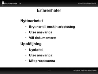 WWW.FORSVARSMAKTEN.SE




         Erfarenheter

Nyttoarbetet
  • Bryt ner till enskilt arbetssteg
  • Utse ansvariga
  • Väl dokumenterat
Uppföljning
  • Nyckeltal
  • Utse ansvariga
  • Mät processerna

                 122               VI VERKAR, SYNS OCH RESPEKTERAS
 
