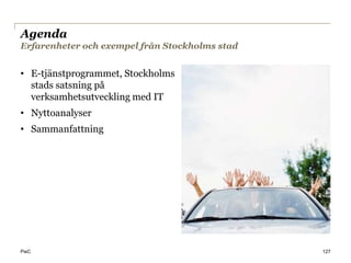 Agenda
Erfarenheter och exempel från Stockholms stad


• E-tjänstprogrammet, Stockholms
  stads satsning på
  verksamhetsutveckling med IT
• Nyttoanalyser
• Sammanfattning




PwC                                             127
 