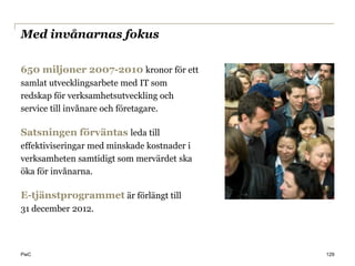 Med invånarnas fokus

650 miljoner 2007-2010 kronor för ett
samlat utvecklingsarbete med IT som
redskap för verksamhetsutveckling och
service till invånare och företagare.

Satsningen förväntas leda till
effektiviseringar med minskade kostnader i
verksamheten samtidigt som mervärdet ska
öka för invånarna.

E-tjänstprogrammet är förlängt till
31 december 2012.




PwC                                          129
 