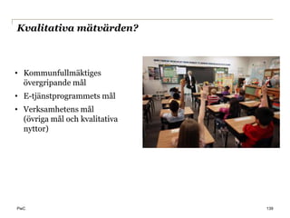 Kvalitativa mätvärden?



• Kommunfullmäktiges
  övergripande mål
• E-tjänstprogrammets mål
• Verksamhetens mål
  (övriga mål och kvalitativa
  nyttor)




PwC                             139
 