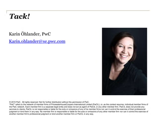 Tack!

Karin Öhlander, PwC
Karin.ohlander@se.pwc.com




© 2010 PwC. All rights reserved. Not for further distribution without the permission of PwC.
"PwC" refers to the network of member firms of PricewaterhouseCoopers International Limited (PwCIL), or, as the context requires, individual member firms of
the PwC network. Each member firm is a separate legal entity and does not act as agent of PwCIL or any other member firm. PwCIL does not provide any
services to clients. PwCIL is not responsible or liable for the acts or omissions of any of its member firms nor can it control the exercise of their professional
judgment or bind them in any way. No member firm is responsible or liable for the acts or omissions of any other member firm nor can it control the exercise of
another member firm's professional judgment or bind another member firm or PwCIL in any way.
 