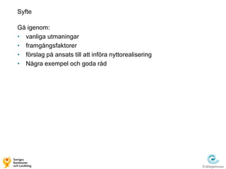 Syfte

Gå igenom:
• vanliga utmaningar
• framgångsfaktorer
• förslag på ansats till att införa nyttorealisering
• Några exempel och goda råd
 