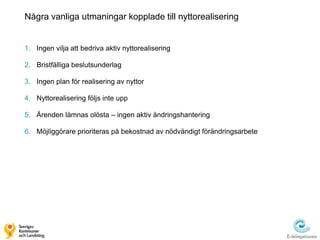 Några vanliga utmaningar kopplade till nyttorealisering


1. Ingen vilja att bedriva aktiv nyttorealisering

2. Bristfälliga beslutsunderlag

3. Ingen plan för realisering av nyttor

4. Nyttorealisering följs inte upp

5. Ärenden lämnas olösta – ingen aktiv ändringshantering

6. Möjliggörare prioriteras på bekostnad av nödvändigt förändringsarbete
 