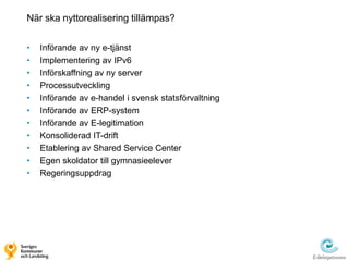 När ska nyttorealisering tillämpas?


•   Införande av ny e-tjänst
•   Implementering av IPv6
•   Införskaffning av ny server
•   Processutveckling
•   Införande av e-handel i svensk statsförvaltning
•   Införande av ERP-system
•   Införande av E-legitimation
•   Konsoliderad IT-drift
•   Etablering av Shared Service Center
•   Egen skoldator till gymnasieelever
•   Regeringsuppdrag
 