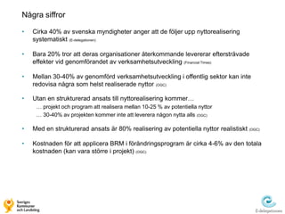 Några siffror

•   Cirka 40% av svenska myndigheter anger att de följer upp nyttorealisering
    systematiskt (E-delegationen)

•   Bara 20% tror att deras organisationer återkommande levererar eftersträvade
    effekter vid genomförandet av verksamhetsutveckling (Financial Times)

•   Mellan 30-40% av genomförd verksamhetsutveckling i offentlig sektor kan inte
    redovisa några som helst realiserade nyttor (OGC)

•   Utan en strukturerad ansats till nyttorealisering kommer…
     … projekt och program att realisera mellan 10-25 % av potentiella nyttor
     … 30-40% av projekten kommer inte att leverera någon nytta alls (OGC)

•   Med en strukturerad ansats är 80% realisering av potentiella nyttor realistiskt (OGC)

•   Kostnaden för att applicera BRM i förändringsprogram är cirka 4-6% av den totala
    kostnaden (kan vara större i projekt) (OGC)
 