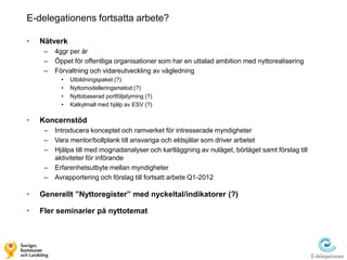 E-delegationens fortsatta arbete?

•   Nätverk
     –   4ggr per år
     –   Öppet för offentliga organisationer som har en uttalad ambition med nyttorealisering
     –   Förvaltning och vidareutveckling av vägledning
           •   Utbildningspaket (?)
           •   Nyttomodelleringsmetod (?)
           •   Nyttobaserad portföljstyrning (?)
           •   Kalkylmall med hjälp av ESV (?)

•   Koncernstöd
     –   Introducera konceptet och ramverket för intresserade myndigheter
     –   Vara mentor/bollplank till ansvariga och eldsjälar som driver arbetet
     –   Hjälpa till med mognadanalyser och kartläggning av nuläget, börläget samt förslag till
         aktiviteter för införande
     –   Erfarenhetsutbyte mellan myndigheter
     –   Avrapportering och förslag till fortsatt arbete Q1-2012

•   Generellt ”Nyttoregister” med nyckeltal/indikatorer (?)

•   Fler seminarier på nyttotemat
 
